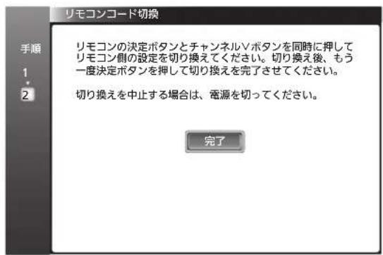 リモコンコード切換 リモコンの決定ボタンとチャンネルVボタンを同時に押して リモコン側の設定を切り換えてください。切り換え後、もう 一度決定ボタンを押して切り換えを完了させてください。 切り換えを中止する場合は、電源を切ってください。 完了
