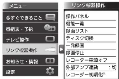 メニュー 今すぐできること 番組表・予約 テレビ操作 リンク機器操作 お知らせ・情報 設定 リンク機器操作 操作バネル 機能一覧 録画リスト ディスク切換 一発録画 録画停止 レコーダー電源オフ 外部アンプ連動:切 レコーダー初期化®