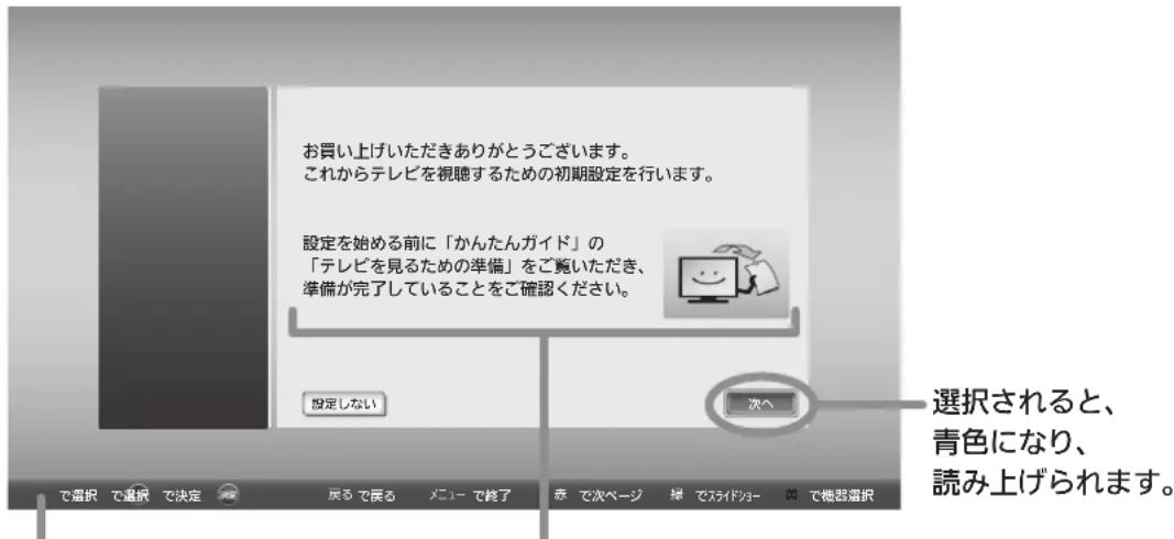 お買い上げいただきありがとうございます。 これからテレビを視聴するための初期設定を行います。 設定を始める前に「かんたんガイド」の 「テレビを見るための準備」をご覧いただき、 準備が完了していることをご確認ください。 設定しない 次へ 選択されると、 青色になり、 読み上げられます。