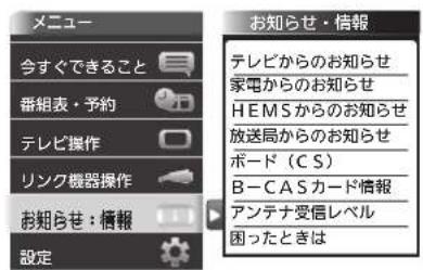 メニュー 今すぐできること 番組表・予約 テレビ操作 リンク機器操作 お知らせ:情報 設定 お知らせ・情報 テレビからのお知らせ 家電からのお知らせ HEMSからのお知らせ 放送局からのお知らせ ボード(CS) B-CASカード情報 アンテナ受信レベル 困ったときは