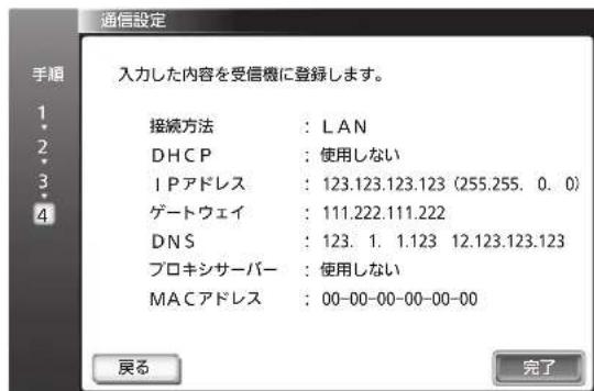通信設定 入力した内容を受信機に登録します。 接続方法 : LAN DHCP : 使用しない IPアドレス : 123.123.123.123 (255.255. 0. 0) ゲートウェイ : 111.222.111.222 DNS : 123. 1. 1.123 12.123.123.123 プロキシサーバー : 使用しない MACアドレス : 00-00-00-00-00-00 戻る 完了