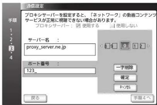 通信設定 プロキシサーバーを設定すると、「ネットワーク」の動画コンテンツ サービスが正常に視聴できない場合があります。 プロキシサーバー:使用する 使用しない サーバー名: proxy_server.ne.jp ポート番号: 123_ 戻る 一字削除 確定 キャンセル 手順4へ