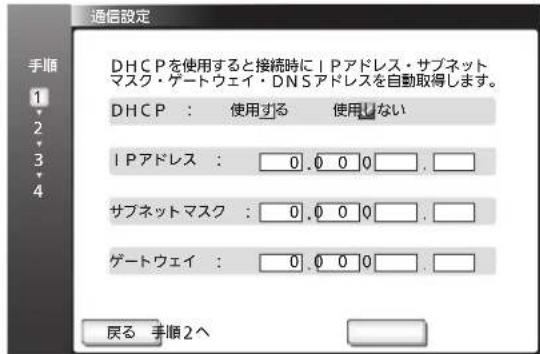 通信設定 DHCPを使用すると接続時にIPアドレス・サブネット マスク・ゲートウェイ・DNSアドレスを自動取得します。 DHCP : 使用する 使用しない IPアドレス : 0.0 0 0. サブネットマスク : 0.0 0 0. ゲートウェイ : 0.0 0 0. 戻る 手順2へ
