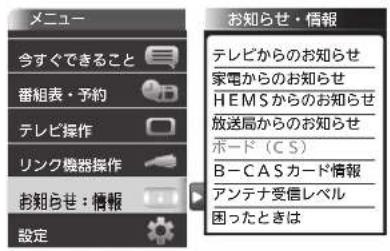 メニュー 今すぐできること 番組表・予約 テレビ操作 リンク機器操作 お知らせ:情報 設定 お知らせ・情報 テレビからのお知らせ 家電からのお知らせ HEMSからのお知らせ 放送局からのお知らせ ボード(CS) B-CASカード情報 アンテナ受信レベル 困ったときは