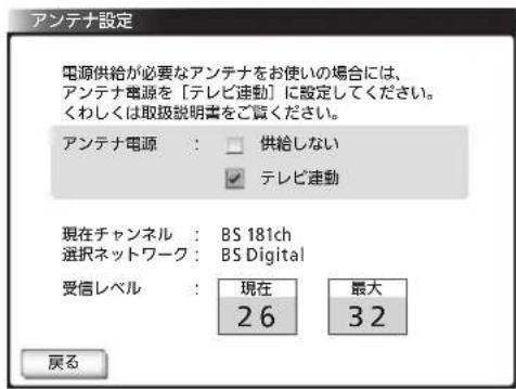 アンテナ設定 電源供給が必要なアンテナをお使いの場合には、 アンテナ電源を「テレビ連動」に設定してください。 くわしくは取扱説明書をご覧ください。 アンテナ電源: 供給しない テレビ連動 現在チャンネル: BS 181ch 選択ネットワーク: BS Digital 受信レベル: 現在 最大 26 32 戻る