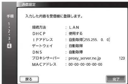 通信設定 入力した内容を受信機に登録します。 接続方法 : LAN DHCP : 使用する IPアドレス : 自動取得[255.255. 0. 0] ゲートウェイ : 自動取得 DNS : 自動取得 プロキシサーバー : proxy_server.ne.jp 123 MACアドレス : 00-00-00-00-00-00 戻る 完了
