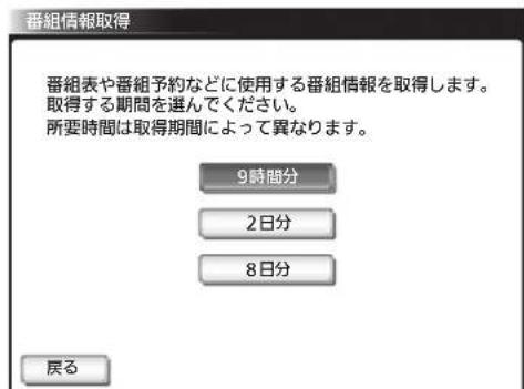 番組情報取得 番組表や番組予約などに使用する番組情報を取得します。 取得する期間を選んでください。 所要時間は取得期間によって異なります。 9時間分 2日分 8日分 戻る