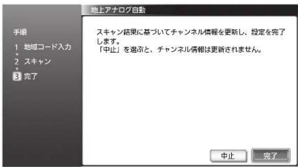地上アナログ自動 手順 1 地域コード入力 2 スキャン 3 完了 スキャン結果に基づいてチャンネル情報を更新し、設定を完了します。 「中止」を選択と、チャンネル情報は更新されません。 中止 完了