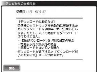 テレビからのお知らせ 受信日：1/7 AM10:47 【ダウンロードのお知らせ】 受信機のソフトウェアを自動的に更新するためのダウンロードを2010年（月）日から行います。ただし、以下の場合にはダウンロードは行われません。 ・「自動ダウンロード」を[切]に設定の場合 ・電源表示灯が無点灯の場合 ・電源コードを抜いている場合 ダウンロードが終了すると【ダウンロード終了のお知らせ】メールが届きます。