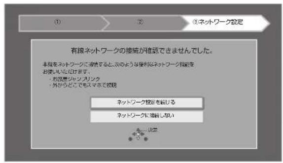 ① ② ③ネットワーク設定 有線ネットワークの接続が推奨できませんでした。 本線をネットワークに接続すると、そのような便利はネットワーク機能をお使いいただけます。 ・お語書ジャンプリンク ・外からどこでもスマホで採択 ネットワーク設定を続ける ネットワークに接続しない 一決定