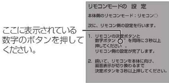 ここに表示されている 数字のボタンを押してください。 リモコンモードの 設 定 本体側のリモコンモード:リモコン○ 次に、リモコン側の設定を行います。 1. リモコンの決定ボタンと 数字ボタンを同時に3秒以上 押してください。 リモコン側の設定が完了します。 2. 続いて、リモコンを本体に向け、 画面表示が切り換わるまで 決定ボタンを3秒以上押してください。