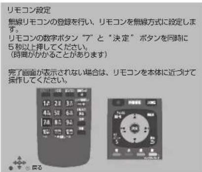 リモコン設定 無線リモコンの登録を行い、リモコンを無線方式に設定します。 リモコンの数字ボタン "ア" と "決定" ボタンを同時に5秒以上押してください。 (時間がかかることがあります) 完了画面が表示されない場合は、リモコンを本体に近づけて操作してください。