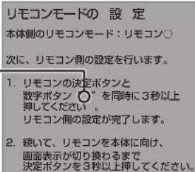 リモコンモードの 設 定 本体側のリモコンモード:リモコン○ 次に、リモコン側の設定を行います。 1. リモコンの決定ボタンと 数字ボタン ○”を同時に3秒以上 押してください。 リモコン側の設定が完了します。 2. 続いて、リモコンを本体に向け、 画面表示が切り換わるまで 決定ボタンを3秒以上押してください。