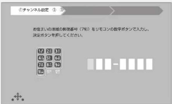 ①チャンネル設定 ② ③ お住まいの地域の郵便番号(7桁)をリモコンの数字ボタンで入力し、 決定ボタンを押してください。