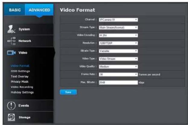 BASIC ADVANCED Video Format Channel : IPCamera 01 Stream Type : Main Stream(Normal) Video Encoding : H.264 Resolution : 1280726P Strike Type : Variable Video Type : Video Stream Video Quality : Medium Frame Rate : 30 frames per second Max. Rate : 2048 kbps Save System Network Video Video Format. OSD Settings Text Overlay Privacy Mask video recording Holiday Settings Events Storage