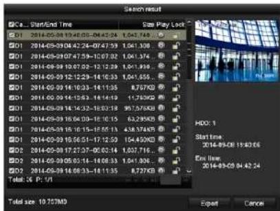 Search result C0s... Start/End Time Size Play Lock D1 2014-05-08 10:46:05 - 04:42:24 1.047.740 D1 2014-05-09 04:42:24 - 04:47:39 1.061.300 D1 2014-05-09 07:47:59 - 10:07:02 1.061.374 D1 2014-05-09 10:67:02 - 12:12:28 1.061.830 D1 2014-05-09 12:12:29 - 14:10:33 1.061.655 D1 2014-05-09 14:10:33 - 14:11:35 8.757KB D1 2014-05-09 14:12:53 - 14:14:59 1.176KB D1 2014-05-09 14:14:32 - 16:03:18 95.575KB D1 2014-05-09 16:04:09 - 16:10:15 6.239KB D1 2014-05-09 16:16:15 - 16:56:13 4.5837KB D1 2014-05-09 16:56:51 - 17:12:50 164.45KB D2 2014-05-09 17:27:37 - 06:03:14 1.037.716 D2 2014-05-09 05:34 - 14:06:33 1.041.306 D2 2014-05-09 14:08:33 - 16:11:35 8.727KB Total: C4 P: 1/1 HOC: 1 Start time: 2014-05-08 17:43:56 Ex line: 2014-05-08 04:42:24 Export Cancel