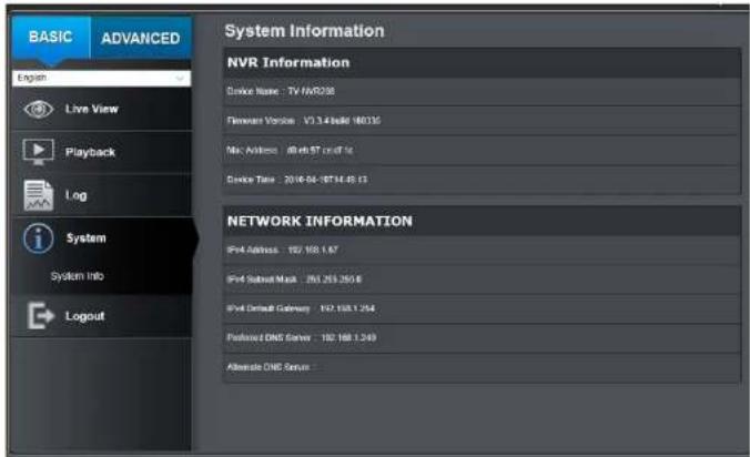 BASIC ADVANCED System Information NVR Information Device Name: TV 169238 Firewalls Version: V1.3.4 build 16035 Mac Address: Alt46.87 cm/ft/s Device Time: 2016-04-16T14:45:13 NETWORK INFORMATION Prod Address: 182/188.1.67 Prod Satireal Mask: 253.253.250.6 Prod Default Gateway: 192.158.1.254 Features DNC Server: 192.168.1.249 Alternate DNS Server: