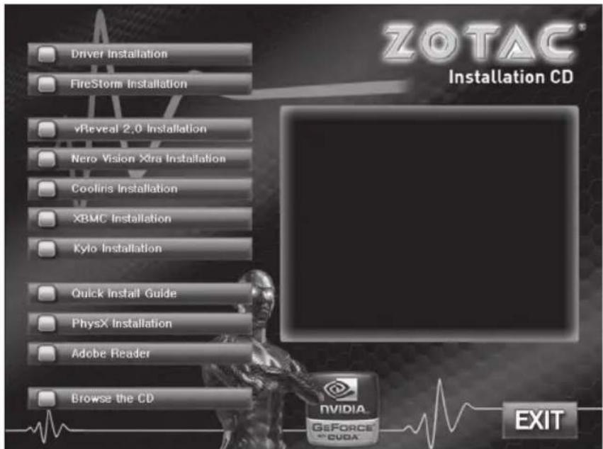 Driver Installation FireStorm Installation vReveal 2.0 Installation Nero Vision Xira Installation Cooliris Installation XBMC Installation Kylo Installation Quick Install Guide PhysX Installation Adobe Reader Browse the CD ZOTAC® Installation CD EXIT