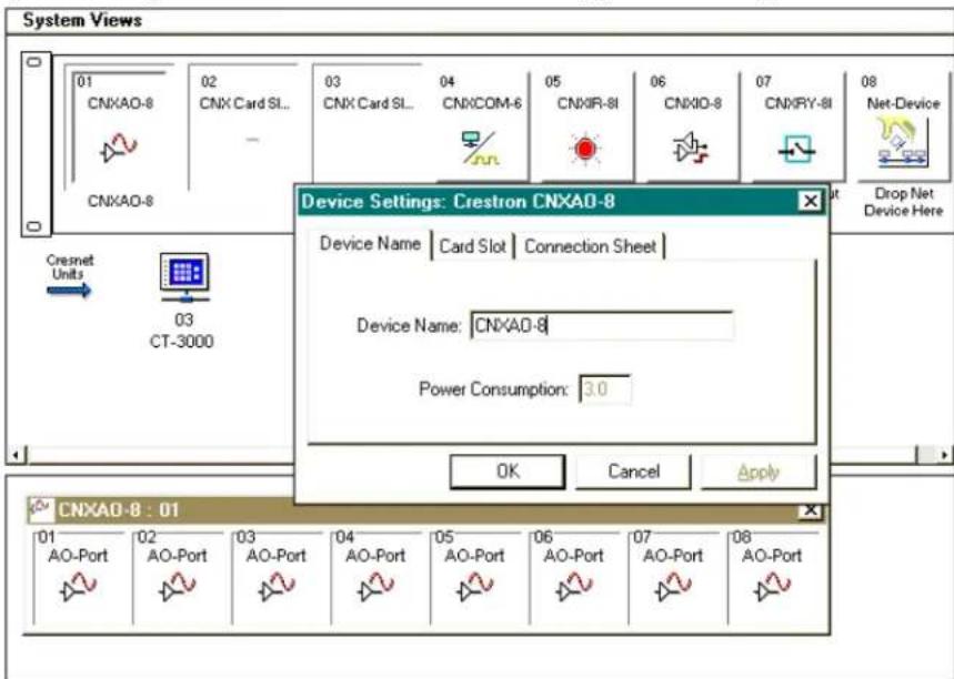 System Views 01 CNXAO-8 02 CNX Card SL... CNXAO-8 03 CNX Card SL... 04 CNXCOM-6 05 CNXIR-8I 06 CNXIO-8 07 CNXRY-8I 08 Net-Device Cresnet Units 03 CT-3000 Device Settings: Crestron CNXAO-8 Device Name | Card Slot | Connection Sheet | Device Name: CNXAO-8 Power Consumption: 3.0 OK Cancel Apply CNXAO-8 : 01 01 AO-Port 02 AO-Port 03 AO-Port 04 AO-Port 05 AO-Port 06 AO-Port 07 AO-Port 08 AO-Port