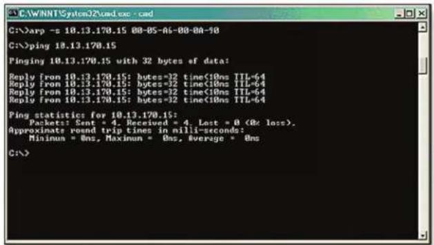 C:\WINNT\System32\cmd.exe - cmd C:\>arp -s 10.13.170.15 00-05-06-00-00-10 C:\>ping 10.13.170.15 Pinging 10.13.170.15 with 32 bytes of data: Reply from 10.13.170.15: bytes=32 time<10ns TTL-64 Reply from 10.13.170.15: bytes=32 time<10ns TTL-64 Reply from 10.13.170.15: bytes=32 time<10ns TTL-64 Reply from 10.13.170.15: bytes=32 time<10ns TTL-64 Ping statistics for 10.13.170.15: Packets:: Sent * 4, Received * 4, Last * 0 (R: loss), Approximate round trip times in nilli-seconds: Mininun = 0ns, Maxinun = 0ns, Average = 0ns C:\>