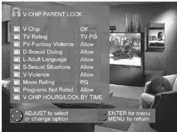 V-CHIP PARENT LOCK V-Chip : Off TV Rating : TV-PG FV-Fantasy Violence : Allow D-Sexual Dialog : Allow L-Adult Language : Allow S-Sexual Situations : Allow V-Violence : Allow Movie Rating : PG Programs Not Rated : Allow V-CHIP HOURS/LOCK BY TIME ADJUST to select or change option ENTER for menu MENU to return