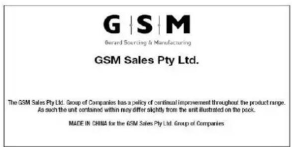 G | S | M Gerard Sourcing & Manufacturing GSM Sales Pty Ltd. The GSM Sales Pty Ltd. Group of Companies has a policy of continual improvement throughout the product range. As such the unit contained within may differ slightly from the unit illustrated on the pack. MADE IN CHINA for the GSM Sales Pty Ltd. Group of Companies