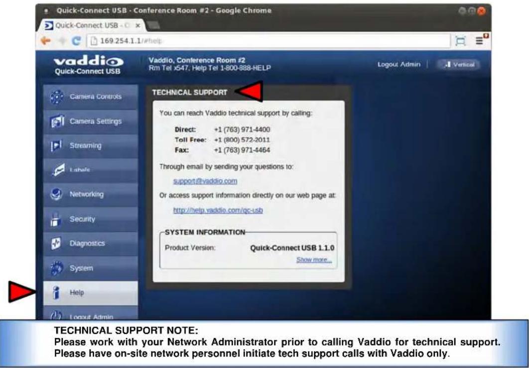 Quick-Connect USB - Conference Room #2 - Google Chrome Quick-Connect USB 169.254.1.1/#help vaddio Quick-Connect USB Vaddio, Conference Room #2 Rm Tel x547. Help Tel 1-800-888-HELP Logout Admin Vertical Camera Controls Camera Settings Streaming Apache Networking Security Diagnostics System Help Logout Admin TECHNICAL SUPPORT You can reach Vaddio technical support by calling: Direct: +1 (763) 971-4400 Toll Free: +1 (800) 572-2011 Fax: +1 (763) 971-4464 Through email by sending your questions to: support@vaddio.com Or access support information directly on our web page at: http://help.vaddio.com/qc-usb SYSTEM INFORMATION Product Version: Quick-Connect USB 1.1.0 Show more... TECHNICAL SUPPORT NOTE: Please work with your Network Administrator prior to calling Vaddio for technical support. Please have on-site network personnel initiate tech support calls with Vaddio only.