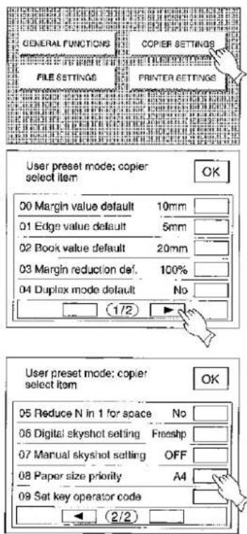 GENERAL FUNCTIONS FILE SETTINGS COPIER SETTINGS PRINTER SETTINGS User preset mode: copier select item OK 00 Margin value default 10mm 01 Edge value default 5mm 02 Book value default 20mm 03 Margin reduction def. 100% 04 Duplex mode default No (1/2) User preset mode: copier select item OK 05 Reduce N in 1 for space No 06 Digital skyshot setting Freeshp 07 Manual skyshot setting OFF 08 Paper size priority A4 09 Set key operator code (2/2)