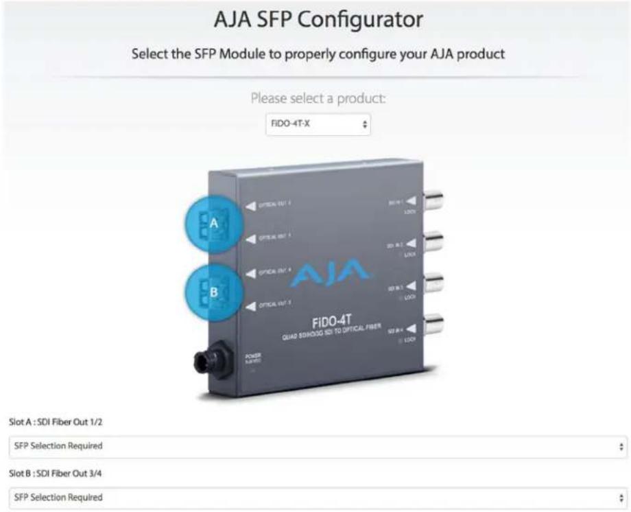 AJA SFP Configurator Select the SFP Module to properly configure your AJA product Please select a product: FIDO-4T-X A B FiDO-4T QUAD SIHODG ISO TO OPTICAL FIBER POWER RATED Slot A : SDI Fiber Out 1/2 SFP Selection Required Slot B : SDI Fiber Out 3/4 SFP Selection Required