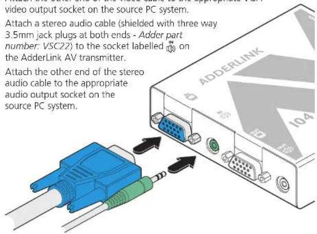 video output socket on the source PC system. Attach a stereo audio cable (shielded with three way 3.5mm jack plugs at both ends - Adder part number: VSC22) to the socket labelled on the AdderLink AV transmitter. Attach the other end of the stereo audio cable to the appropriate audio output socket on the source PC system.