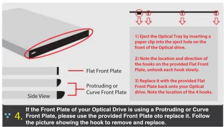 1) Eject the Optical Tray by inserting a paper clip into the eject hole on the front of the Optical drive. 2) Note the location and direction of the hooks on the provided Flat Front Plate, unhook each hook slowly. 3) Replace it with the provided Flat Front Plate back onto your Optical drive. Note the location of the 4 hooks. Flat Front Plate Protruding or Curve Front Plate Side View 4. If the Front Plate of your Optical Drive is using a Protruding or Curve Front Plate, please use the provided Front Plate oto replace it. Follow the picture showing the hook to remove and replace.