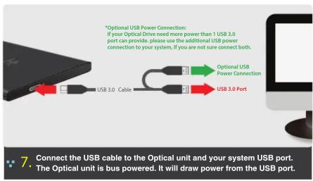 *Optional USB Power Connection: If your Optical Drive need more power than 1 USB 3.0 port can provide, please use the additional USB power connection to your system, if you are not sure connect both. *Optional USB Power Connection USB 3.0 Cable USB 3.0 Port 7. Connect the USB cable to the Optical unit and your system USB port. • The Optical unit is bus powered. It will draw power from the USB port.