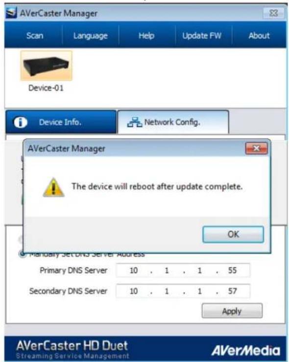 AVerCaster Manager Scan Language Help Update FW About Device-01 Device Info. Network Config. AVerCaster Manager The device will reboot after update complete. OK Mandatory Set DNS Server Address Primary DNS Server 10 . 1 . 1 . 55 Secondary DNS Server 10 . 1 . 1 . 57 Apply AVerCaster HD Duet Streaming Service Management AVerMedia