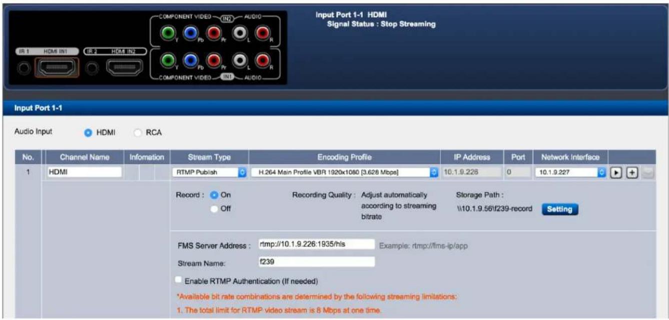 Input Port 1-1 HDMI Signal Status : Stop Streaming Input Port 1-1 Audio Input HDMI RCA No. Channel Name Information Stream Type Encoding Profile IP Address Port Network Interface 1 HDMI H.264 Main Profile VBR 1920x1080 [3.628 Mbps] 10.1.9.226 0 10.1.9.227 Record: On Recording Quality: Adjust automatically Storage Path: Off according to streaming bitrate \10.1.9.56f239-record Setting FMS Server Address: rtmp://10.1.9.226:1935/hls Example: rtmp://fms-ip/app Stream Name: f239 Enable RTMP Authentication (If needed) *Available bit rate combinations are determined by the following streaming limitations: 1. The total limit for RTMP video stream is 8 Mbps at one time.