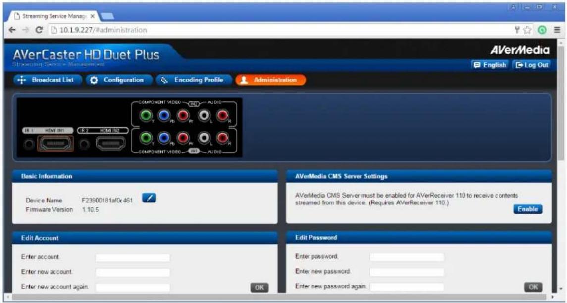 Streaming Service Manage 10.1.9.227/#administration AVerCaster HD Duet Plus Streaming Service Management Broadcast List Configuration Encoding Profile Administration AVerMedia English Log Out COMPONENT VIDEO AUDIO IR 1 HOM IN1 IR 2 HOM IN1 COMPONENT VIDEO AUDIO Basic Information Device Name F23900181af0c461 Firmware Version 1.10.5 Edit Account Enter account. Enter new account. Enter new account again. AVerMedia CMS Server Settings AVerMedia CMS Server must be enabled for AVerReceiver 110 to receive contents streamed from this device. (Requires AVerReceiver 110.) Enable Edit Password Enter password. Enter new password. Enter new password again. OK