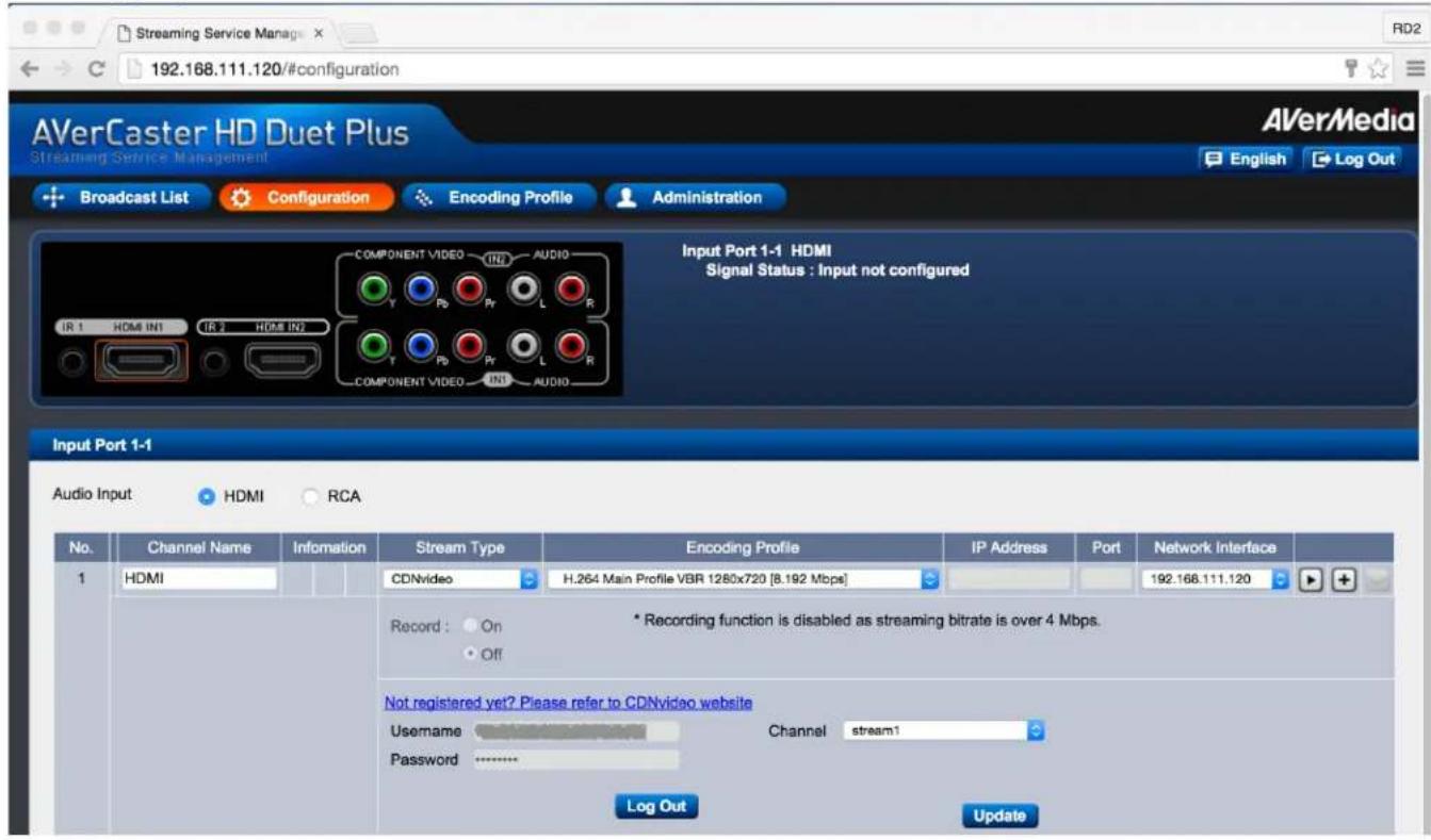 192.168.111.120/#configuration AVerCaster HD Duet Plus Streaming Service Management Broadcast List Configuration Encoding Profile Administration Input Port 1-1 HDMI Signal Status : Input not configured Input Port 1-1 Audio Input HDMI RCA No. Channel Name Information Stream Type Encoding Profile IP Address Port Network Interface 1 HDMI CDNvideo H.264 Main Profile VBR 1280x720 [8.192 Mbps] 192.168.111.120 Record : On Off * Recording function is disabled as streaming bitrate is over 4 Mbps. Not registered yet? Please refer to CDNvideo website Username Password Channel stream1 Log Out Update