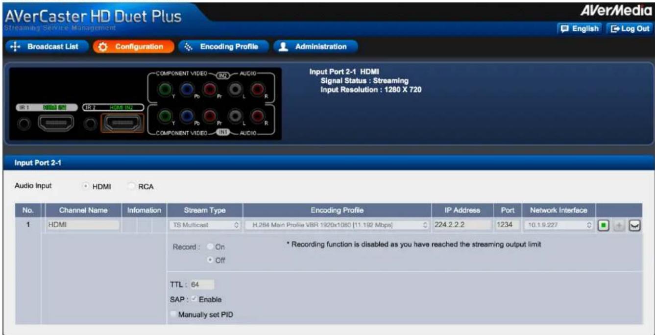 AVerCaster HD Duet Plus Streaming Service Management Broadcast List Configuration Encoding Profile Administration Input Port 2-1 HDMI Signal Status : Streaming Input Resolution : 1280 X 720 Input Port 2-1 Audio Input HDMI RCA No. Channel Name Infomation Stream Type Encoding Profile IP Address Port Network Interface 1 HDMI TS Multicast H.264 Main Profile VBR 1920x1080 [11.192 Mbps] 224.2.2.2 1234 10.1.9.227 Record: On Off * Recording function is disabled as you have reached the streaming output limit TTL: 64 SAP: Enable Manually set PID