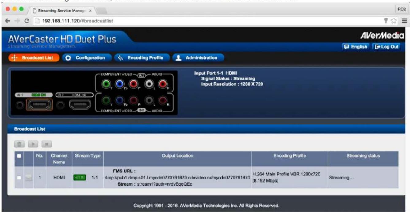 192.168.111.120/#broadcastlist AVerCaster HD Duet Plus Streaming Service Management Broadcast List Configuration Encoding Profile Administration Input Port 1-1 HDMI Signal Status : Streaming Input Resolution : 1280 X 720 Broadcast List No. Channel Stream Type Output Location Encoding Profile Streaming status Name Name HDMI 1-1 FMS URL : rtmp://pub1.rtmp.s01.l.mycdn0770791670.cdnvideo.ru/mycdn0770791670 Stream : stream1?auth=ndvEqqQEc H.264 Main Profile VBR 1280x720 [8.192 Mbps] Streaming... Copyright 1991 - 2016, AVerMedia Technologies Inc. All Rights Reserved.