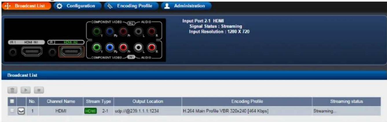 Broadcast List Configuration Encoding Profile Administration COMPONENT VIDEO IN2 AUDIO Y Pb Pr L R IR 1 HDMI IN1 IR 2 HDMI IN3 Y Pb Pr L R COMPONENT VIDEO IN1 AUDIO Input Port 2-1 HDMI Signal Status : Streaming Input Resolution : 1280 X 720 Broadcast List No. Channel Name Stream Type Output Location Encoding Profile Streaming status 1 HDMI HDMI 2-1 udp://@239.1.1.1:1234 H.264 Main Profile VBR 320x240 [464 Kbps] Streaming...