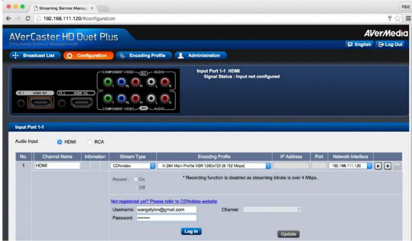 192.168.111.120/#configuration AVerCaster HD Duet Plus Streaming Service Management Broadcast List Configuration Encoding Profile Administration Input Port 1-1 HDMI Signal Status : Input not configured IR 1 HDM IN1 IR 2 HDMI IN2 COMPONENT VIDEO IN2 AUDIO Y Pb Pr L R Y Pb Pr L R COMPONENT VIDEO IN1 AUDIO Input Port 1-1 Audio Input HDMI RCA No. Channel Name Information Stream Type Encoding Profile IP Address Port Network Interface 1 HDMI CDNvideo H.264 Main Profile VBR 1280x720 [8.192 Mbps] 192.168.111.120 Record: On Off * Recording function is disabled as streaming bitrate is over 4 Mbps. Not registered yet? Please refer to CDNvideo website Username wangstylon@gmail.com Channel Password ******** Log In Update