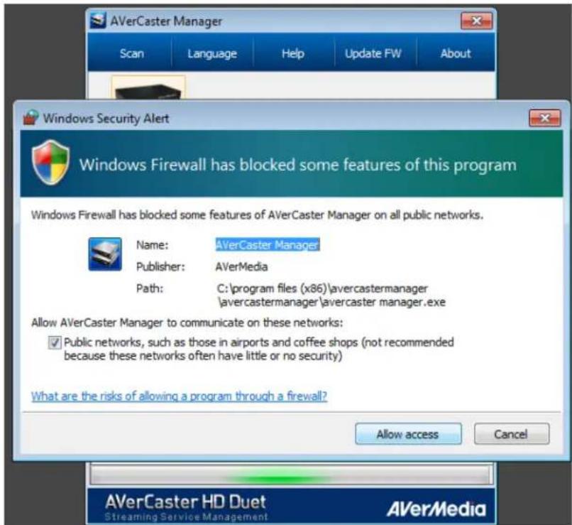 AVerCaster Manager Scan Language Help Update FW About Windows Security Alert Windows Firewall has blocked some features of this program Windows Firewall has blocked some features of AVerCaster Manager on all public networks. Name: AVerCaster Manager Publisher: AVerMedia Path: C:\program files (x86)\avercastermanager \avercastermanager\avercaster manager.exe Allow AVerCaster Manager to communicate on these networks: ✓ Public networks, such as those in airports and coffee shops (not recommended because these networks often have little or no security) What are the risks of allowing a program through a firewall? Allow access Cancel AVerCaster HD Duet Streaming Service Management AVerMedia