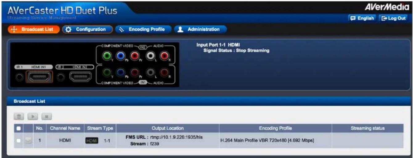 AVerCaster HD Duet Plus Streaming Service Management Broadcast List Configuration Encoding Profile Administration Input Port 1-1 HDMI Signal Status : Stop Streaming Broadcast List No. Channel Name Stream Type Output Location Encoding Profile Streaming status 1 HDMI HDMI 1-1 FMS URL : rtmp://10.1.9.226:1935/hls Stream : f239 H.264 Main Profile VBR 720x480 [4.692 Mbps]
