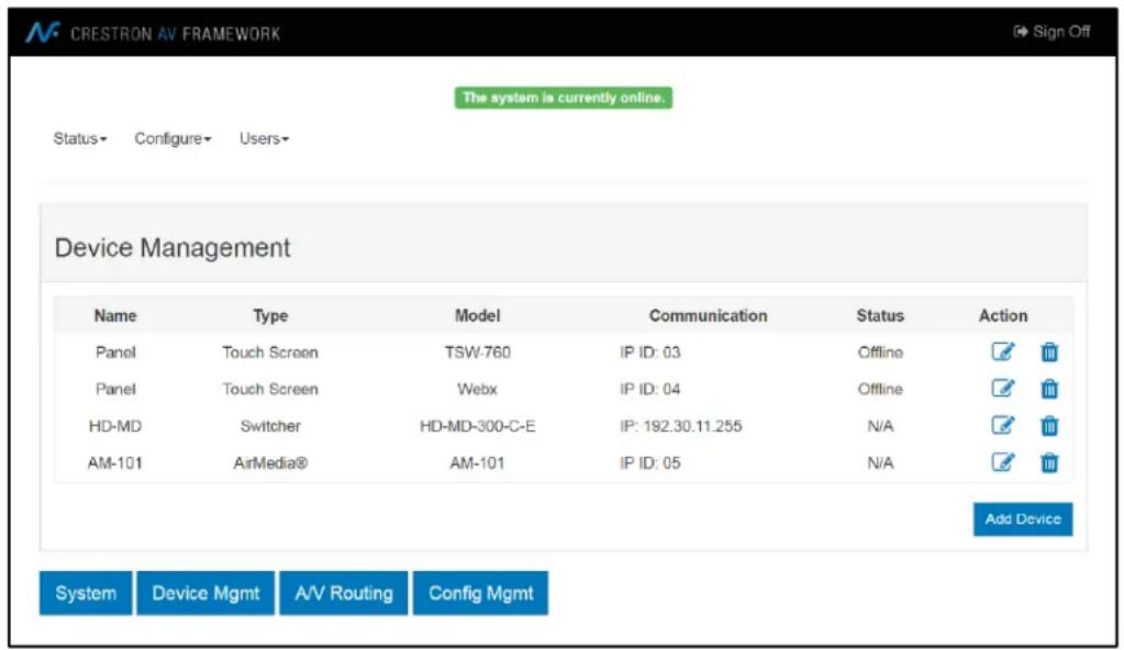 CRESTRON AV FRAMEWORK The system is currently online. Status- Configure- Users- Device Management Name Type Model Communication Status Action Panel Touch Screen TSW-760 IP ID: 03 Offline Panel Touch Screen Webx IP ID: 04 Offline HD-MD Switcher HD-MD-300-C-E IP: 192.30.11.255 N/A AM-101 AirMedia® AM-101 IP ID: 05 N/A Add Device System Device Mgmt A/V Routing Config Mgmt
