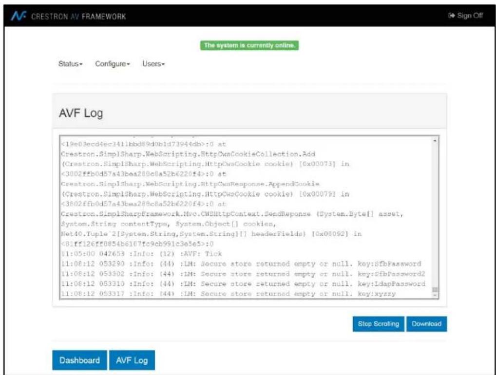CRESTRON AV FRAMEWORK The system is currently online. Status- Configure- Users- AVF Log <19e03ecd4ec3411bbd89d0b1d73944db>:0 at Crestron.SimplSharp.WebScripting.HttpCowsCookieCollection.Add (Crestron.SimplSharp.WebScripting.HttpCowsCookie cookie) [0x00073] in <3002ffb0d57a43bea28Bc8a52b6220f4>:0 at Crestron.SimplSharp.WebScripting.HttpCowsResponse.App=ndCookie (Crestron.SimplSharp.WebScripting.HttpCowsCookie cookie) [0x00079] in <3802ffb0d57a43bea28Bc8a52b6220f4>:0 at Crestron.SimplSharpFramework.Nvc.CWShttpContext.SendResponse (System.Byte[] asset, Syntom.String contentType, System.Object[] cookies, Net40.Tuple 2[System.String,System.String[] headerFields) [0x00092] in <81ff126ff8854b6167fc9cb991c3e5e5>:0 11:05:00 042653 :Info: (12) :AVF: Tick 11:06:12 053290 :Info: (44) :LM: Secure store returned empty or null. key:SfbPassword 11:08:12 053302 :Info: (44) :LM: Secure store returned empty or null. key:SfbPassword2 11:08:12 053310 :Info: (44) :LM: Secure store returned empty or null. key:LdapPassword 11:08:12 053317 :Info: (44) :LM: Secure store returned empty or null. key:xyzzy Stop Scrolling Download Dashboard AVF Log