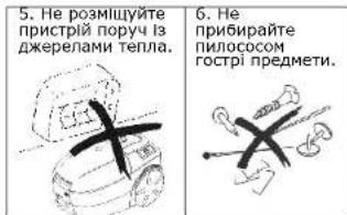 5. Не розміщуйте пристрій поручу із джерелами тепла. 6. Не прибирайте пилососом гострі предмети.