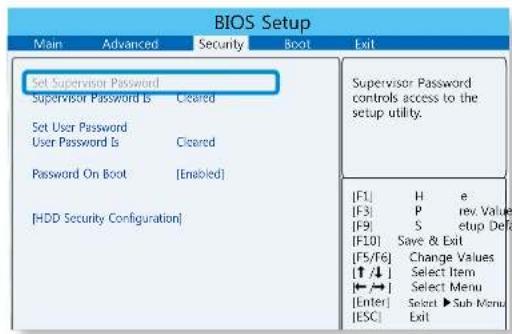 BIOS Setup Main Advanced Security Boot Exit Set Supervisor Password Supervisor Password Is Cleared Set User Password User Password Is Cleared Password On Boot [Enabled] [HDD Security Configuration] Supervisor Password controls access to the setup utility. [F1] H e [F3] P rev. Values [F9] S setup Defa [F10] Save & Exit [F5/F6] Change Values [↑/↓] Select Item [←/→] Select Menu [Enter] Select ▶ Sub Menu [ESC] Exit