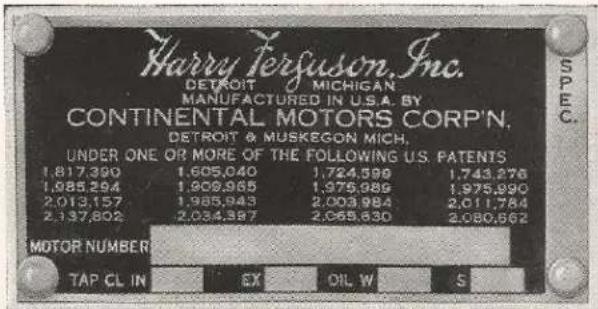 Harry Ferguson, Inc. DETROIT MICHIGAN MANUFACTURED IN U.S.A. BY CONTINENTAL MOTORS CORP'N. DETROIT & MUSKEGON MICH. UNDER ONE OR MORE OF THE FOLLOWING U.S. PATENTS 1.817.390 1.605.040 1.724.599 1.743.276 1.985.294 1.909.965 1.975.986 1.975.890 2.013.157 1.985.943 2.003.984 2.011.784 2.137.802 2.034.387 2.068.630 2.080.662 MOTOR NUMBER TAP CL IN EX OIL W S SPEC.