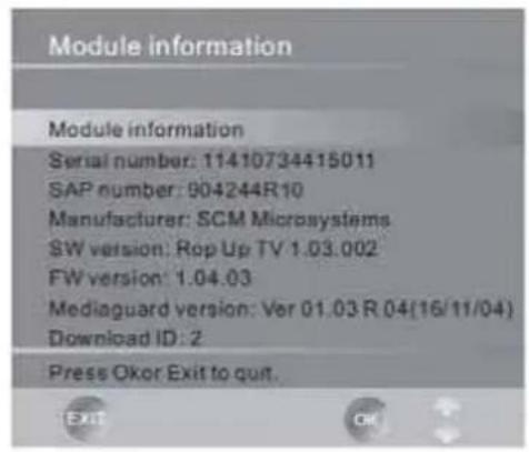 Module information Module information Serial number: 11410734415011 SAP number: 904244R10 Manufacturer: SCM Microsystems SW version: Rop Up TV 1.03.002 FW version: 1.04.03 Mediaguard version: Ver 01.03 R 04(16/11/04) Download ID: 2 Press Okor Exit to quit.