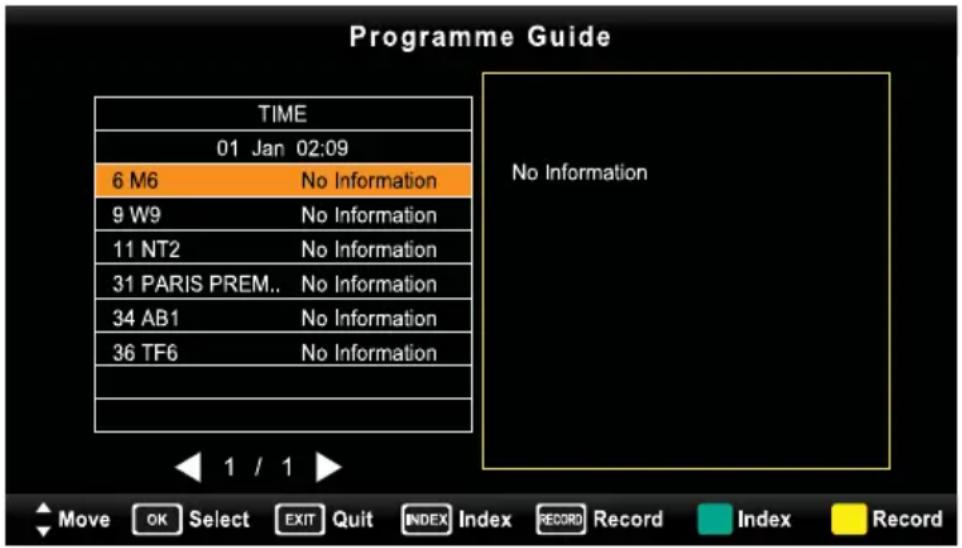 Programme Guide TIME 01 Jan 02:09 6 M6 No Information 9 W9 No Information 11 NT2 No Information 31 PARIS PREM.. No Information 34 AB1 No Information 36 TF6 No Information 1 / 1 Move OK Select EXIT Quit INDEX Index RECORD Record Index Record