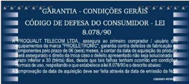 GARANTIA - CONDIÇÕES GERAÍS CÓDIGO DE DEFESA DO CONSUMIDOR - LEI 8.078/90 A PROQUALIT TELECOM LTDA, assegura ao primeiro comprador / usuário dos equipamentos da marca "PROELETRONIC", garantia contra defeitos de fabricação ou componentes pelo prazo de 06 (seis) meses, a contar da data de aquisição do produto, será assegurado o direito da troca caso o defeite apresentado não seja solucionado do prazo inferior a 30 (trinta) dias, desde que tais falhas tenham ocorrido em condições normais de uso, respeitando o que estabelece a lei 8.078/90 e o descrito abaixo: A comprovação da data de aquisição deve ser feita através da data de emissão da Nota CG00011-REVER